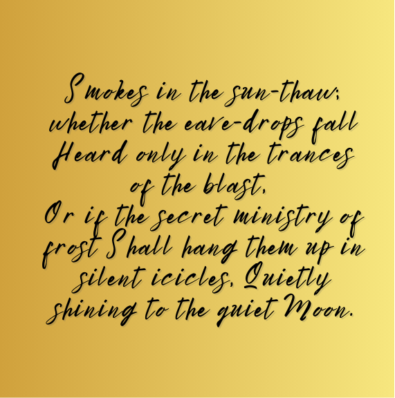 Smokes in the sun-thaw; whether the eave-drops fall Heard only in the trances of the blast, Or if the secret ministry of frost Shall hang them up in silent icicles, Quietly shining to the quiet Moon.