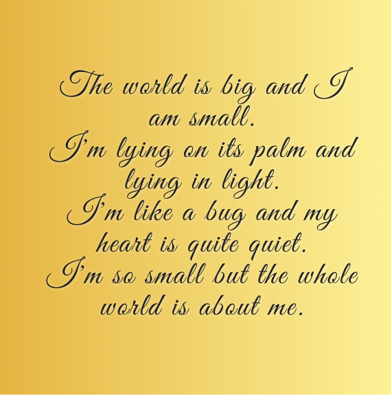The world is big and I am small
I'm lying on its palm and lying in light
I'm like a bug and my heart is quite quiet
I'm so small but the whole world is about me